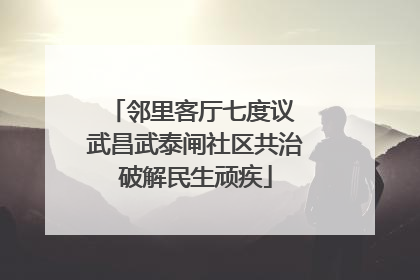 邻里客厅七度议 武昌武泰闸社区共治破解民生顽疾