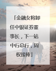 金融女将卸任中银证券董事长，下一站中行总行，周权接棒