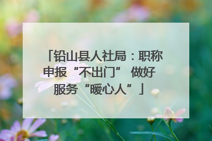 铅山县人社局：职称申报“不出门” 做好服务“暖心人”