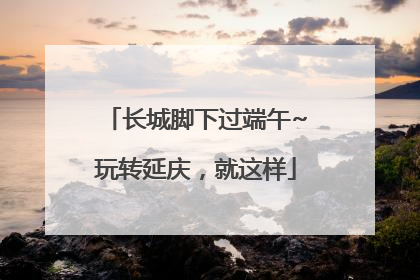 长城脚下过端午~玩转延庆，就这样