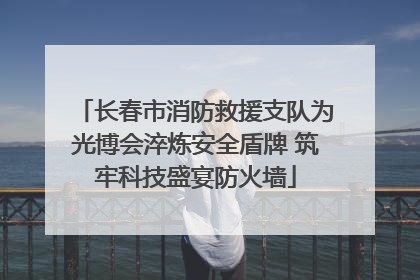 长春市消防救援支队为光博会淬炼安全盾牌 筑牢科技盛宴防火墙
