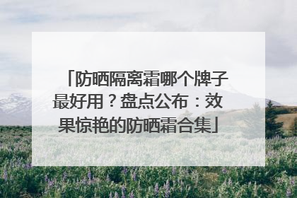 防晒隔离霜哪个牌子最好用？盘点公布：效果惊艳的防晒霜合集