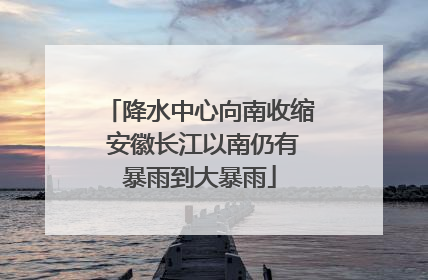 降水中心向南收缩 安徽长江以南仍有暴雨到大暴雨