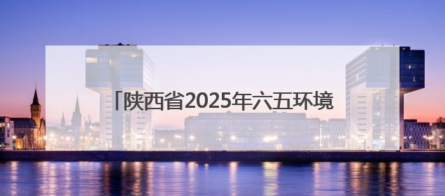 陕西省2025年六五环境日主场活动在榆林市举行