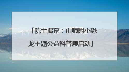 院士揭幕：山师附小恐龙主题公益科普展启动