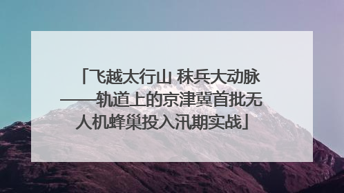 飞越太行山 秣兵大动脉——轨道上的京津冀首批无人机蜂巢投入汛期实战