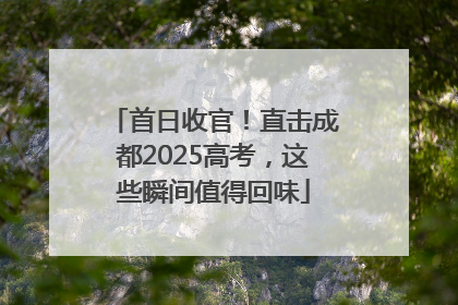 首日收官！直击成都2025高考，这些瞬间值得回味