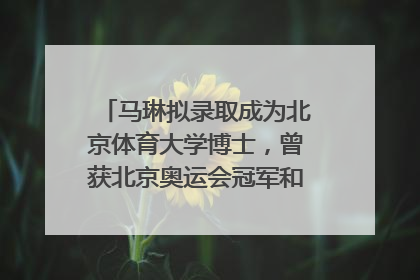 马琳拟录取成为北京体育大学博士，曾获北京奥运会冠军和4次世界杯冠军