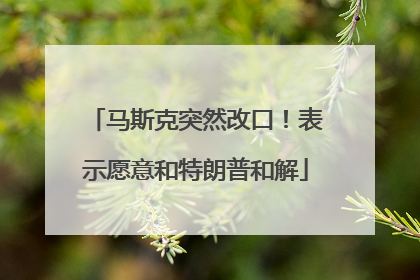 马斯克突然改口！表示愿意和特朗普和解