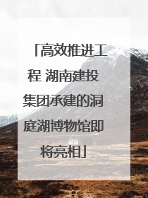 高效推进工程 湖南建投集团承建的洞庭湖博物馆即将亮相