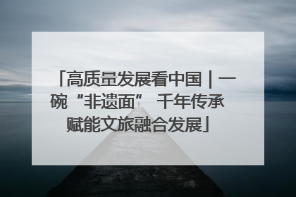高质量发展看中国｜一碗“非遗面” 千年传承赋能文旅融合发展