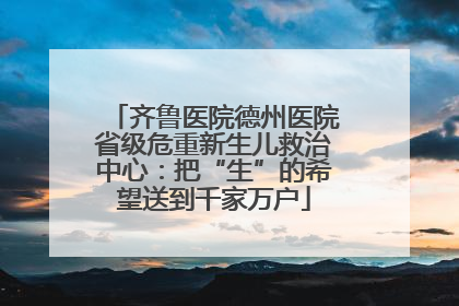 齐鲁医院德州医院省级危重新生儿救治中心：把“生”的希望送到千家万户