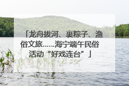 龙舟拔河、裹粽子、渔俗文旅……海宁端午民俗活动“好戏连台”
