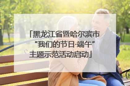 黑龙江省暨哈尔滨市“我们的节日·端午”主题示范活动启动