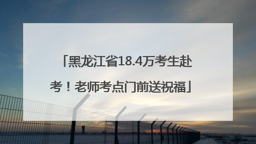 黑龙江省18.4万考生赴考！老师考点门前送祝福