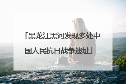 黑龙江黑河发现多处中国人民抗日战争遗址