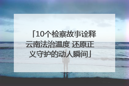 10个检察故事诠释云南法治温度 还原正义守护的动人瞬间