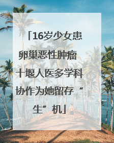 16岁少女患卵巢恶性肿瘤 十堰人医多学科协作为她留存“生”机