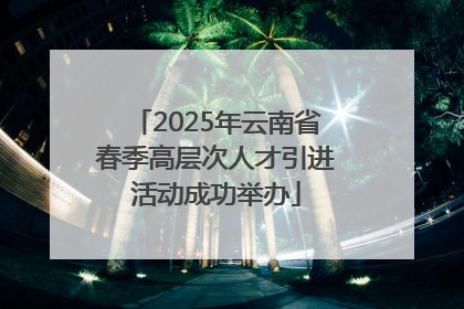 2025年云南省春季高层次人才引进活动成功举办
