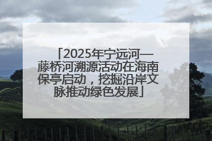 2025年宁远河—藤桥河溯源活动在海南保亭启动，挖掘沿岸文脉推动绿色发展