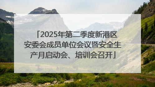 2025年第二季度新港区安委会成员单位会议暨安全生产月启动会、培训会召开