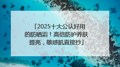 2025十大公认好用的防晒霜！高倍防护养肤提亮，敏感肌直接抄