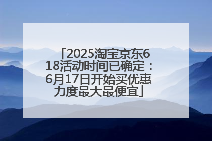 2025淘宝京东618活动时间已确定：6月17日开始买优惠力度最大最便宜