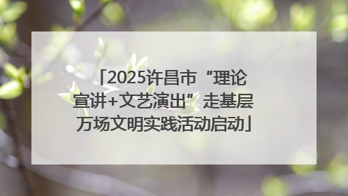 2025许昌市“理论宣讲+文艺演出”走基层万场文明实践活动启动