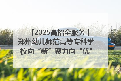 2025高招全服务｜郑州幼儿师范高等专科学校向“新”聚力向“优”提质 努力打造特色鲜明的高水平师范院校