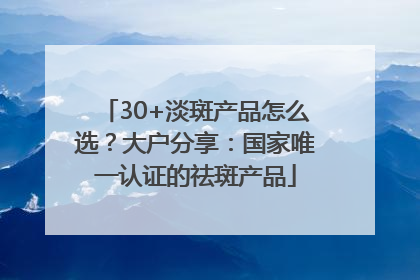 30+淡斑产品怎么选？大户分享：国家唯一认证的祛斑产品