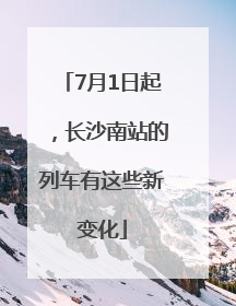 7月1日起，长沙南站的列车有这些新变化