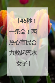 45秒！一条命！两热心市民合力救起落水女子