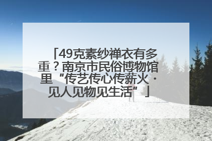49克素纱禅衣有多重？南京市民俗博物馆里“传艺传心传薪火・见人见物见生活”