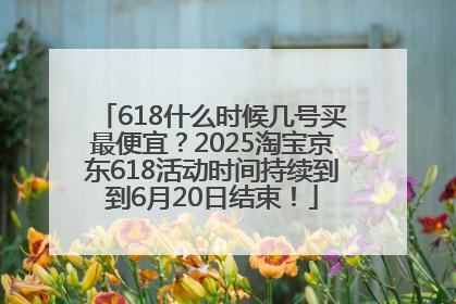 618什么时候几号买最便宜？2025淘宝京东618活动时间持续到到6月20日结束！