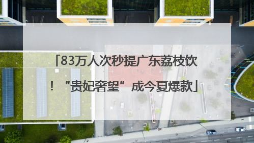 83万人次秒提广东荔枝饮！“贵妃奢望”成今夏爆款