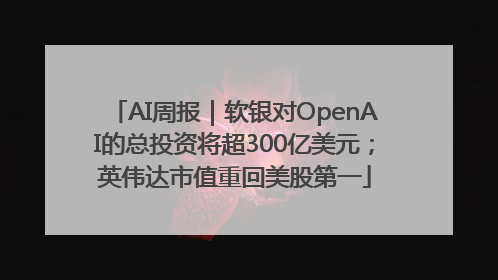AI周报｜软银对OpenAI的总投资将超300亿美元；英伟达市值重回美股第一