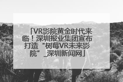 VR影院黄金时代来临！深圳报业集团宣布打造“树莓VR未来影院”_深圳新闻网